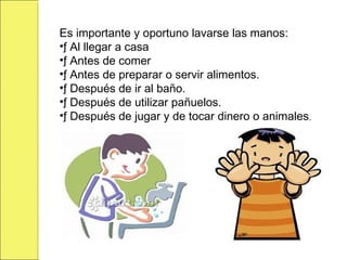 Es importante y oportuno lavarse las manos:
•ƒ Al llegar a casa
•ƒ Antes de comer
•ƒ Antes de preparar o servir alimentos.
•ƒ Después de ir al baño.
•ƒ Después de utilizar pañuelos.
•ƒ Después de jugar y de tocar dinero o animales.
 