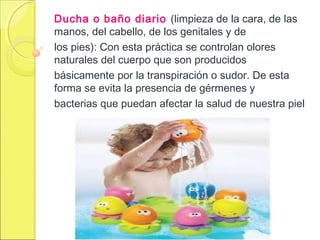 Ducha o baño diario (limpieza de la cara, de las
manos, del cabello, de los genitales y de
los pies): Con esta práctica se controlan olores
naturales del cuerpo que son producidos
básicamente por la transpiración o sudor. De esta
forma se evita la presencia de gérmenes y
bacterias que puedan afectar la salud de nuestra piel
 
