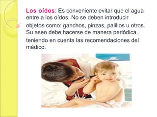 Los oídos: Es conveniente evitar que el agua
entre a los oídos. No se deben introducir
objetos como: ganchos, pinzas, palillos u otros.
Su aseo debe hacerse de manera periódica,
teniendo en cuenta las recomendaciones del
médico.
 