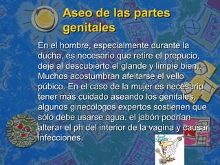 Aseo de las partes
      genitales
En el hombre, especialmente durante la
ducha, es necesario que retire el prepucio,
deje al descubierto el glande y limpie bien,.
Muchos acostumbran afeitarse el vello
púbico. En el caso de la mujer es necesario
tener más cuidado aseando los genitales,
algunos ginecólogos expertos sostienen que
sólo debe usarse agua. el jabón podrían
alterar el ph del interior de la vagina y causar
infecciones.
 