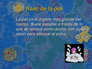 Aseo de la piel
La piel es el órgano más grande del
cuerpo. Suele asearse a través de lo
que se conoce como ducha, con agua y
jabón para eliminar el polvo.
 