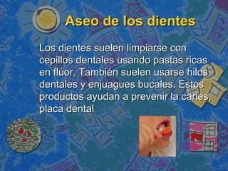 Aseo de los dientes
Los dientes suelen limpiarse con
cepillos dentales usando pastas ricas
en flúor. También suelen usarse hilos
dentales y enjuagues bucales. Estos
productos ayudan a prevenir la caries,
placa dental
 