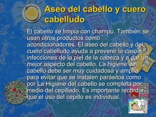 Aseo del cabello y cuero
      cabelludo
El cabello se limpia con champú. También se
usan otros productos como
acondicionadores, El aseo del cabello y del
cuero cabelludo ayuda a prevenir la caspa,
infecciones de la piel de la cabeza y a dar un
mejor aspecto del cabello. La higiene del
cabello debe ser muy cuidadosa y amplia
para evitar que se instalen parásitos como
por La Higiene del cabello se completa por
medio del cepillado, Es importante recordar
que el uso del cepillo es individual.
 
