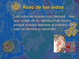 Aseo de los oídos
Los oídos se limpian con hisopos,. Hay
que cuidar de no introducirlos mucho
porque pueden lesionar el tímpano,con
esto se elimina el cerumen.
 