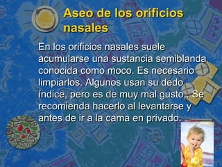 Aseo de los orificios
     nasales
En los orificios nasales suele
acumularse una sustancia semiblanda
conocida como moco. Es necesario
limpiarlos. Algunos usan su dedo
índice, pero es de muy mal gusto,. Se
recomienda hacerlo al levantarse y
antes de ir a la cama en privado.
 