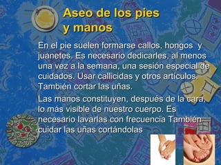 Aseo de los pies
      y manos
En el pie suelen formarse callos, hongos y
juanetes. Es necesario dedicarles, al menos
una vez a la semana, una sesión especial de
cuidados. Usar callicidas y otros artículos.
También cortar las uñas.
Las manos constituyen, después de la cara,
lo más visible de nuestro cuerpo. Es
necesario lavarlas con frecuencia También
cuidar las uñas cortándolas
 