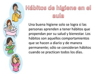 Una buena higiene solo se logra si las
personas aprenden a tener hábitos que
propendan por su salud y bienestar. Los
hábitos son aquellos comportamientos
que se hacen a diario y de manera
permanente; sólo se consideran hábitos
cuando se practican todos los días.
 