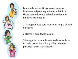 • La escuela se constituye en un espacio
fundamental para lograr inculcar hábitos.
Usted como docente deberá enseñar a los
niños y a las niñas a:
1-Trabajar juntos para mantener limpia el aula
de clases
2-Barrer el aula todos los días.
3-Recoger la basura de los alrededores de la
escuela (todos los niños y niñas deberán
participar de esta actividad)
 