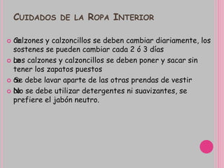 CUIDADOS DE LA ROPA INTERIOR
 œCalzones y calzoncillos se deben cambiar diariamente, los
sostenes se pueden cambiar cada 2 ó 3 días
 œLos calzones y calzoncillos se deben poner y sacar sin
tener los zapatos puestos
 œSe debe lavar aparte de las otras prendas de vestir
 œNo se debe utilizar detergentes ni suavizantes, se
prefiere el jabón neutro.
 
