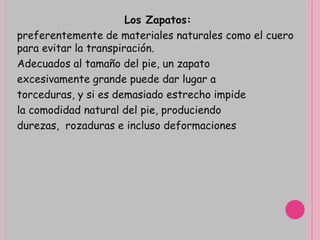Los Zapatos:
preferentemente de materiales naturales como el cuero
para evitar la transpiración.
Adecuados al tamaño del pie, un zapato
excesivamente grande puede dar lugar a
torceduras, y si es demasiado estrecho impide
la comodidad natural del pie, produciendo
durezas, rozaduras e incluso deformaciones
 