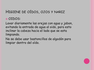 HIGIENE DE OÍDOS, OJOS Y NARIZ
 OIDOS:
Lavar diariamente las orejas con agua y jabon,
evitando la entrada de agua al oido, para esto
inclinar la cabeza hacia el lado que se esta
limpiando.
No se debe usar bastoncillos de algodón para
limpiar dentro del oído.
 