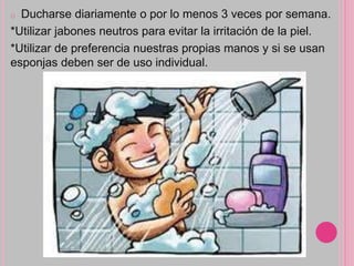 o Ducharse diariamente o por lo menos 3 veces por semana.
*Utilizar jabones neutros para evitar la irritación de la piel.
*Utilizar de preferencia nuestras propias manos y si se usan
esponjas deben ser de uso individual.
 