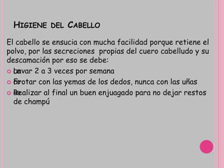 HIGIENE DEL CABELLO
El cabello se ensucia con mucha facilidad porque retiene el
polvo, por las secreciones propias del cuero cabelludo y su
descamación por eso se debe:
 œLavar 2 a 3 veces por semana
 œFrotar con las yemas de los dedos, nunca con las uñas
 œRealizar al final un buen enjuagado para no dejar restos
de champú
 