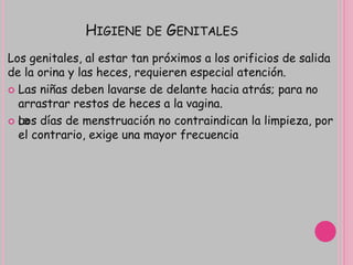 HIGIENE DE GENITALES
Los genitales, al estar tan próximos a los orificios de salida
de la orina y las heces, requieren especial atención.
 Las niñas deben lavarse de delante hacia atrás; para no
arrastrar restos de heces a la vagina.
 œLos días de menstruación no contraindican la limpieza, por
el contrario, exige una mayor frecuencia
 