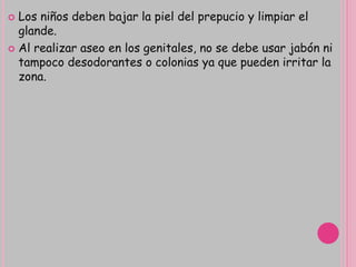  Los niños deben bajar la piel del prepucio y limpiar el
glande.
 Al realizar aseo en los genitales, no se debe usar jabón ni
tampoco desodorantes o colonias ya que pueden irritar la
zona.
 