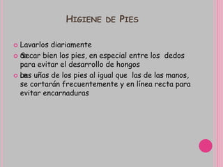 HIGIENE DE PIES
 Lavarlos diariamente
 œSecar bien los pies, en especial entre los dedos
para evitar el desarrollo de hongos
 œLas uñas de los pies al igual que las de las manos,
se cortarán frecuentemente y en línea recta para
evitar encarnaduras
 