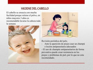 HIGIENE DEL CABELLO
El cabello se ensucia con mucha
facilidad porque retiene el polvo, en
niños mayores 3 años es
recomendable lavarse la cabeza toda
la semana
Revisión periódica del pelo.
- Ante la aparición de piojos usar un champú
o loción antiparasitaria adecuados
- El uso de champús antiparasitarios de forma
preventiva puede crear resistencia en los
piojos y problemas de piel, por lo que no esta
recomendado.
 