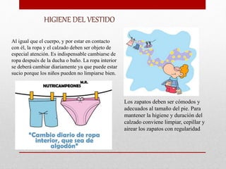 HIGIENE DEL VESTIDO
Al igual que el cuerpo, y por estar en contacto
con él, la ropa y el calzado deben ser objeto de
especial atención. Es indispensable cambiarse de
ropa después de la ducha o baño. La ropa interior
se deberá cambiar diariamente ya que puede estar
sucio porque los niños pueden no limpiarse bien.
Los zapatos deben ser cómodos y
adecuados al tamaño del pie. Para
mantener la higiene y duración del
calzado conviene limpiar, cepillar y
airear los zapatos con regularidad
 