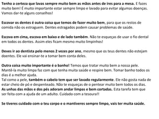 Tenho a certeza que lavas sempre muito bem as mãos antes de ires para a mesa. E fazes
muito bem! É muito importante estar sempre limpo e lavado para evitar algumas doenças.
Vamos dar-te alguns conselhos!

Escovar os dentes é outra coisa que temos de fazer muito bem, para que os restos de
comida não os estraguem. Dentes estragados podem causar problemas de saúde.

Escova em cima, escova em baixo e de lado também. Não te esqueças de usar o fio dental
em todos os dentes. Assim eles ficam mesmo muito limpinhos!

Deves ir ao dentista pelo menos 2 vezes por ano, mesmo que os teus dentes não estejam
doentes. Ele vai ensinar-te a tomar bem conta deles.

Outra coisa muito importante é o banho! Temos que tratar muito bem a nossa pele.
Mantê-la muito limpa faz com que tenha muita saúde e respire bem. Tomar banho todos os
dias é a melhor ajuda.
Tal como a pele, também o cabelo tem que ser lavado regularmente. Ele não gosta nada de
estar cheio de pó e despenteado. Não te esqueças de o pentear muito bem todos os dias.
As unhas das mãos e dos pés adoram andar limpas e bem cortadas. Esta tarefa tem que
ser feita com a ajuda de um adulto. Cuidado com a tesoura!!

Se tiveres cuidado com o teu corpo e o mantiveres sempre limpo, vais ter muita saúde.
 