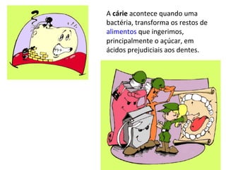 A cárie acontece quando uma
bactéria, transforma os restos de
alimentos que ingerimos,
principalmente o açúcar, em
ácidos prejudiciais aos dentes.
 