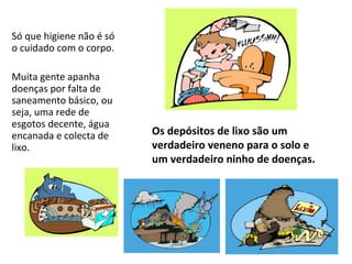 Só que higiene não é só
o cuidado com o corpo.

Muita gente apanha
doenças por falta de
saneamento básico, ou
seja, uma rede de
esgotos decente, água
encanada e colecta de     Os depósitos de lixo são um
lixo.                     verdadeiro veneno para o solo e
                          um verdadeiro ninho de doenças.
 