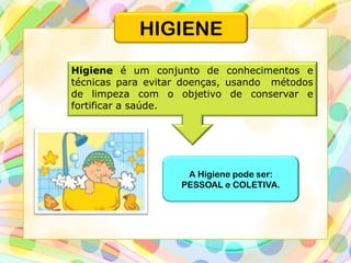 Higiene é um conjunto de conhecimentos e
técnicas para evitar doenças, usando métodos
de limpeza com o objetivo de conservar e
fortificar a saúde.
A Higiene pode ser:
PESSOAL e COLETIVA.
HIGIENE
 