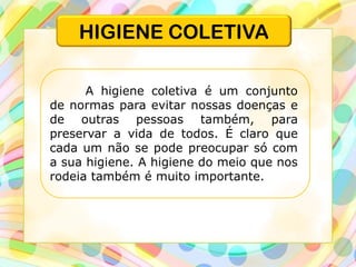 HIGIENE COLETIVA
A higiene coletiva é um conjunto
de normas para evitar nossas doenças e
de outras pessoas também, para
preservar a vida de todos. É claro que
cada um não se pode preocupar só com
a sua higiene. A higiene do meio que nos
rodeia também é muito importante.
 