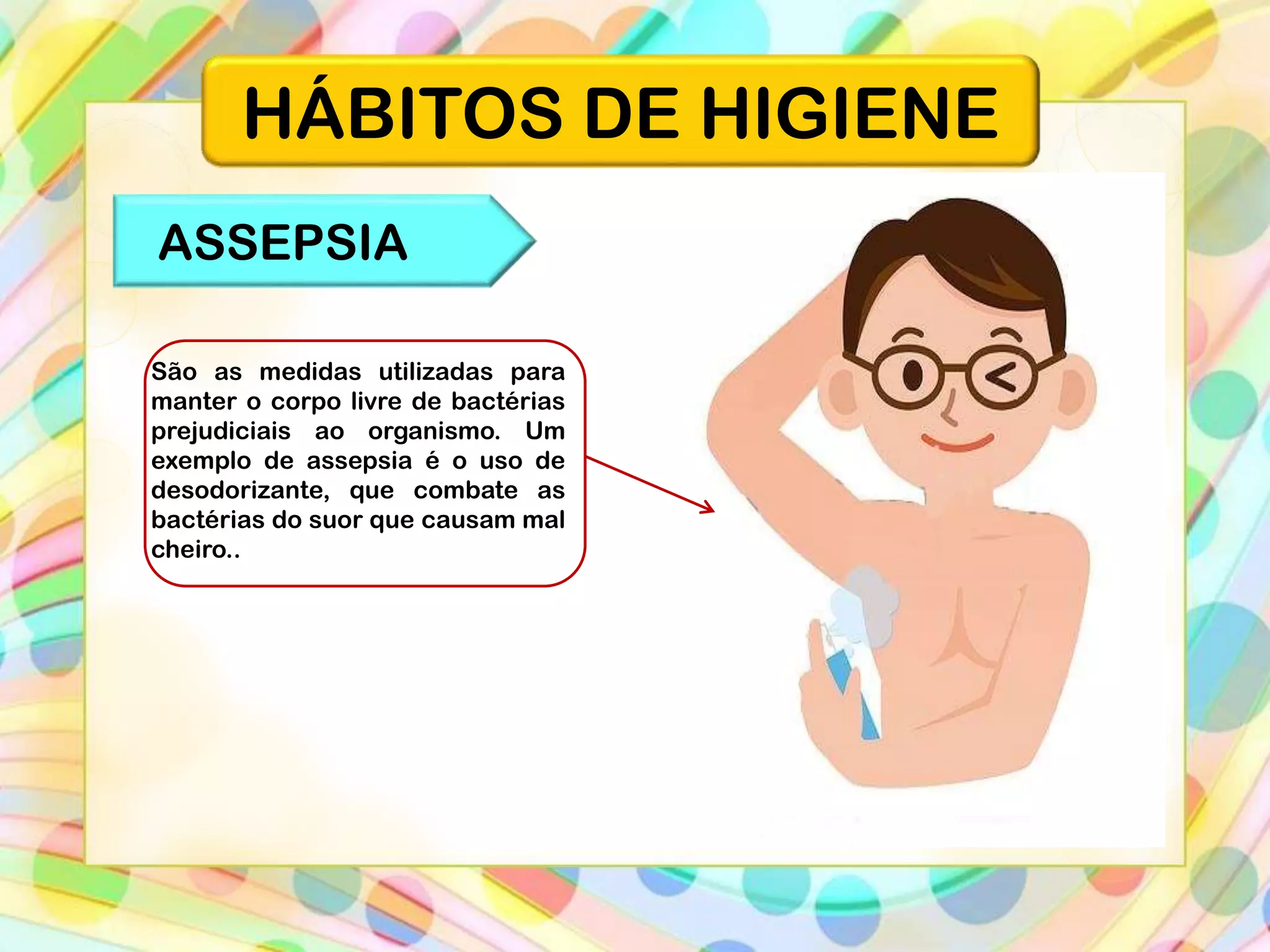 HÁBITOS DE HIGIENE
ASSEPSIA
São as medidas utilizadas para
manter o corpo livre de bactérias
prejudiciais ao organismo. Um
exemplo de assepsia é o uso de
desodorizante, que combate as
bactérias do suor que causam mal
cheiro..
