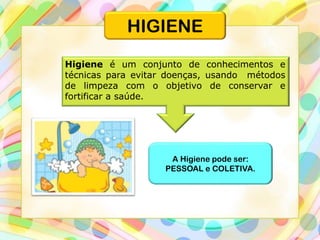 Higiene é um conjunto de conhecimentos e
técnicas para evitar doenças, usando métodos
de limpeza com o objetivo de conservar e
fortificar a saúde.
A Higiene pode ser:
PESSOAL e COLETIVA.
HIGIENE
 
