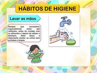 HÁBITOS DE HIGIENE
Lavar as mãos
Sempre que necessário,
especialmente antes das
refeições, antes do contato com
os alimentos e depois de utilizar o
banheiro. Além disso, é
importante manter as unhas bem
cortadas e limpas.
 