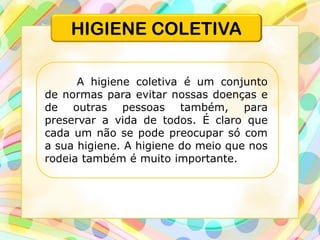 HIGIENE COLETIVA
A higiene coletiva é um conjunto
de normas para evitar nossas doenças e
de outras pessoas também, para
preservar a vida de todos. É claro que
cada um não se pode preocupar só com
a sua higiene. A higiene do meio que nos
rodeia também é muito importante.
 