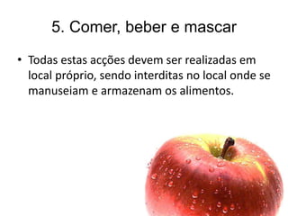 5. Comer, beber e mascar
• Todas estas acções devem ser realizadas em
local próprio, sendo interditas no local onde se
manuseiam e armazenam os alimentos.
 