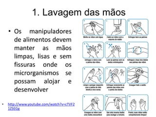 1. Lavagem das mãos
• Os manipuladores
de alimentos devem
manter as mãos
limpas, lisas e sem
fissuras onde os
microrganismos se
possam alojar e
desenvolver
• http://www.youtube.com/watch?v=cTVF2
1ZSEGg
 