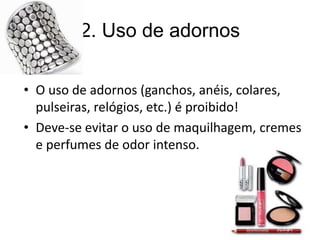 2. Uso de adornos
• O uso de adornos (ganchos, anéis, colares,
pulseiras, relógios, etc.) é proibido!
• Deve-se evitar o uso de maquilhagem, cremes
e perfumes de odor intenso.
 