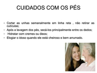 CUIDADOS COM OS PÉS Cortar as unhas semanalmente em linha reta , não retirar as cutículas; Após a lavagem dos pés, secá-los principalmente entre os dedos; Hidratar com cremes ou óleos; Elogiar o idoso quando ele está cheiroso e bem arrumado. 