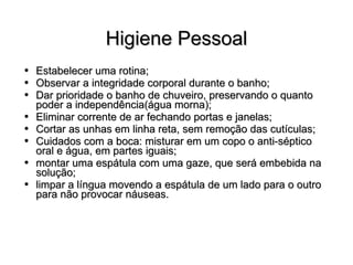 Higiene Pessoal Estabelecer uma rotina; Observar a integridade corporal durante o banho; Dar prioridade o banho de chuveiro, preservando o quanto poder a independência(água morna); Eliminar corrente de ar fechando portas e janelas; Cortar as unhas em linha reta, sem remoção das cutículas; Cuidados com a boca: misturar em um copo o anti-séptico oral e água, em partes iguais; montar uma espátula com uma gaze, que será embebida na solução; limpar a língua movendo a espátula de um lado para o outro para não provocar náuseas. 
