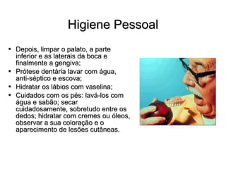 Higiene Pessoal Depois, limpar o palato, a parte inferior e as laterais da boca e finalmente a gengiva; Prótese dentária lavar com água, anti-séptico e escova; Hidratar os lábios com vaselina; Cuidados com os pés: lavá-los com água e sabão; secar cuidadosamente, sobretudo entre os dedos; hidratar com cremes ou óleos, observar a sua coloração e o aparecimento de lesões cutâneas. 