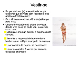 Vestir-se Propor ao idoso(a) a escolha de roupa funcional que se vista com facilidade, que abotoe à frente(velcro); Se o idoso(a) vestir-se, dê a ele(a) tempo para isso; Colocar o vestuário na ordem de vestir, dando uma peça de cada vez, instruindo como usa. Estimular, orientar, auxiliar e supervisionar sempre.  Assumir a responsabilidade de dar o banho, só no estágio avançado da doença; Usar cadeira de banho, se necessário; Lavar os cabelos 3 vezes por semana, utilizando shampoo; 