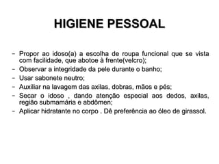 HIGIENE PESSOAL Propor ao idoso(a) a escolha de roupa funcional que se vista com facilidade, que abotoe à frente(velcro); Observar a integridade da pele durante o banho; Usar sabonete neutro; Auxiliar na lavagem das axilas, dobras, mãos e pés; Secar o idoso , dando atenção especial aos dedos, axilas, região submamária e abdômen; Aplicar hidratante no corpo . Dê preferência ao óleo de girassol. 