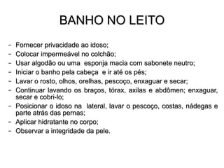 BANHO NO LEITO Fornecer privacidade ao idoso; Colocar   impermeável  no  colchão ; Usar algodão ou uma  esponja macia com sabonete neutro; Iniciar o banho pela cabeça  e ir até os pés; Lavar o rosto, olhos, orelhas, pescoço, enxaguar e secar; Continuar lavando os braços, tórax, axilas e abdômen; enxaguar, secar e cobri-lo; Posicionar o idoso na  lateral, lavar o pescoço, costas, nádegas e parte atrás das pernas; Aplicar hidratante no corpo; Observar a integridade da pele. 