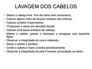 LAVAGEM DOS CABELOS Deixar a cabeça livre  fora da cama sem travesseiro; Colocar alguns rolos de lençóis embaixo dos ombros;  Colocar protetor impermeável; Posicionar o idoso em decúbito dorsal; Colocar uma bacia embaixo da cabeça; Molhar o cabelo, passar o shampoo e enxaguar com bastante água; Observar a integridade do couro cabeludo; Secar o cabelo e pentear; Cortar o cabelo e fazer a barba periodicamente; Observar a integridade da pele. Fornecer privacidade ao idoso. 