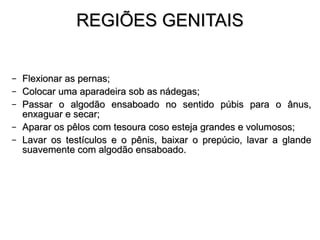 REGIÕES GENITAIS Flexionar  as  pernas ; Colocar uma aparadeira sob as nádegas; Passar o algodão ensaboado no sentido púbis para o ânus, enxaguar e secar; Aparar os pêlos com tesoura coso esteja grandes e volumosos; Lavar os testículos e o pênis, baixar o prepúcio, lavar a glande suavemente com algodão ensaboado. 