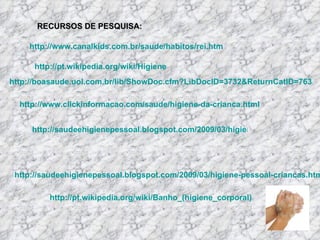 RECURSOS DE PESQUISA: http://boasaude.uol.com.br/lib/ShowDoc.cfm?LibDocID=3732&ReturnCatID=763 http://www.clickinformacao.com/saude/higiene-da-crianca.html http://saudeehigienepessoal.blogspot.com/2009/03/higiene-pessoal-e-saude-para-criancas.html http://www.canalkids.com.br/saude/habitos/rei.htm http://pt.wikipedia.org/wiki/Higiene http://saudeehigienepessoal.blogspot.com/2009/03/higiene-pessoal-criancas.html http://pt.wikipedia.org/wiki/Banho_(higiene_corporal) 