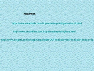 http://www.colgate.com.br/app/Colgate/BR/OC/Products/KidsProducts/Tandy.cvsp Joguinhos. http://www.smartkids.com.br/passatempos/higiene-bucal.html http://www.smartkids.com.br/passatempos/higiene.html 
