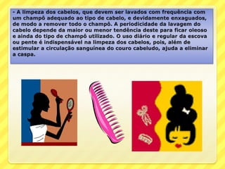 - A limpeza dos cabelos, que devem ser lavados com frequência com um champô adequado ao tipo de cabelo, e devidamente enxaguados, de modo a remover todo o champô. A periodicidade da lavagem do cabelo depende da maior ou menor tendência deste para ficar oleoso e ainda do tipo de champô utilizado. O uso diário e regular da escova ou pente é indispensável na limpeza dos cabelos, pois, além de estimular a circulação sanguínea do couro cabeludo, ajuda a eliminar a caspa.
