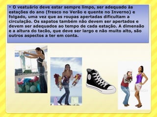 - O vestuário deve estar sempre limpo, ser adequado às estações do ano (fresco no Verão e quente no Inverno) e folgado, uma vez que as roupas apertadas dificultam a circulação. Os sapatos também não devem ser apertados e devem ser adequados ao tempo de cada estação. A dimensão e a altura do tacão, que deve ser largo e não muito alto, são outros aspectos a ter em conta.