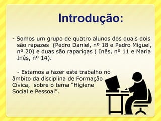 Introdução:- Somos um grupo de quatro alunos dos quais dois são rapazes  (Pedro Daniel, nº 18 e Pedro Miguel, nº 20) e duas são raparigas ( Inês, nº 11 e Maria Inês, nº 14).- Estamos a fazer este trabalho no âmbito da disciplina de Formação Cívica,  sobre o tema “Higiene Social e Pessoal”.