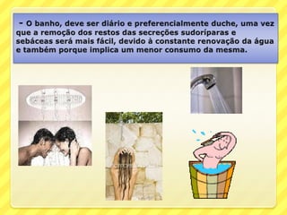 - O banho, deve ser diário e preferencialmente duche, uma vez que a remoção dos restos das secreções sudoríparas e sebáceas será mais fácil, devido à constante renovação da água e também porque implica um menor consumo da mesma.
