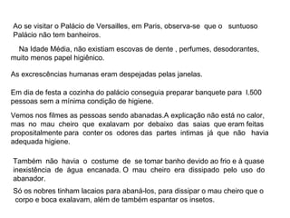 Ao se visitar o Palácio de Versailles, em Paris, observa-se que o suntuoso
Palácio não tem banheiros.
  Na Idade Média, não existiam escovas de dente , perfumes, desodorantes,
muito menos papel higiênico.

As excrescências humanas eram despejadas pelas janelas.

Em dia de festa a cozinha do palácio conseguia preparar banquete para l.500
pessoas sem a mínima condição de higiene.
Vemos nos filmes as pessoas sendo abanadas.A explicação não está no calor,
mas no mau cheiro que exalavam por debaixo das saias que eram feitas
propositalmente para conter os odores das partes intimas já que não havia
adequada higiene.

Também não havia o costume de se tomar banho devido ao frio e à quase
inexistência de água encanada. O mau cheiro era dissipado pelo uso do
abanador.
Só os nobres tinham lacaios para abaná-los, para dissipar o mau cheiro que o
corpo e boca exalavam, além de também espantar os insetos.
 