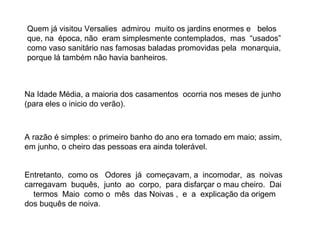 Quem já visitou Versalies admirou muito os jardins enormes e belos
que, na época, não eram simplesmente contemplados, mas “usados”
como vaso sanitário nas famosas baladas promovidas pela monarquia,
porque lá também não havia banheiros.



Na Idade Média, a maioria dos casamentos ocorria nos meses de junho
(para eles o inicio do verão).



A razão é simples: o primeiro banho do ano era tomado em maio; assim,
em junho, o cheiro das pessoas era ainda tolerável.


Entretanto, como os Odores já começavam, a incomodar, as noivas
carregavam buquês, junto ao corpo, para disfarçar o mau cheiro. Dai
  termos Maio como o mês das Noivas , e a explicação da origem
dos buquês de noiva.
 